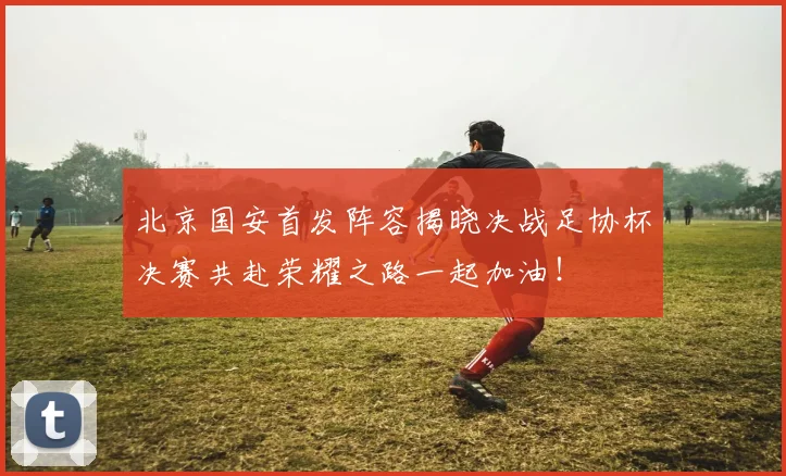 北京国安首发阵容揭晓决战足协杯决赛共赴荣耀之路一起加油！
