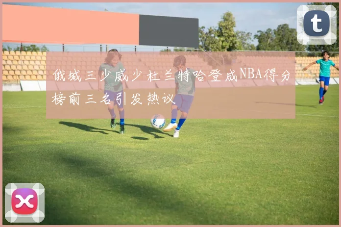 俄城三少威少杜兰特哈登成NBA得分榜前三名引发热议