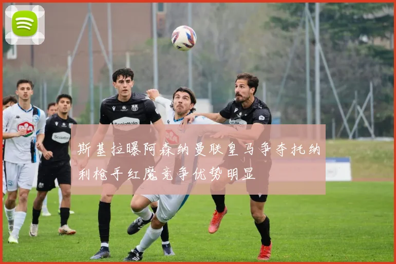 斯基拉曝阿森纳曼联皇马争夺托纳利枪手红魔竞争优势明显