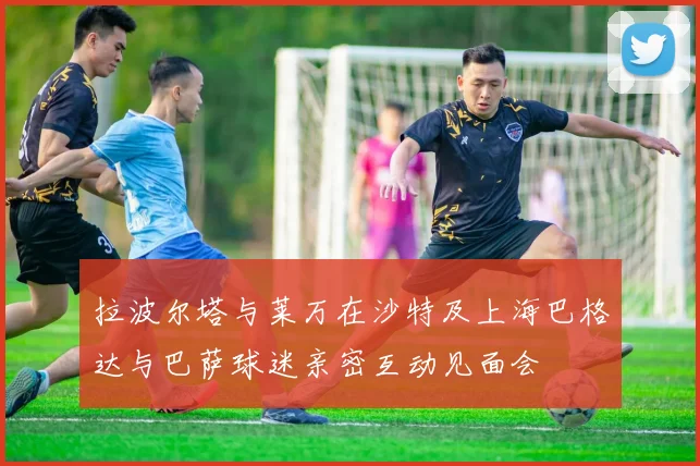 拉波尔塔与莱万在沙特及上海巴格达与巴萨球迷亲密互动见面会