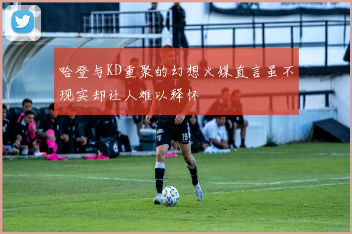 哈登与KD重聚的幻想火媒直言虽不现实却让人难以释怀