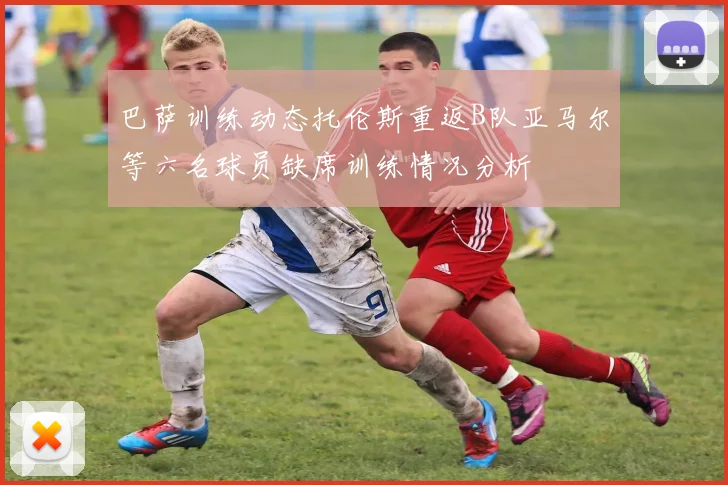 巴萨训练动态托伦斯重返B队亚马尔等六名球员缺席训练情况分析