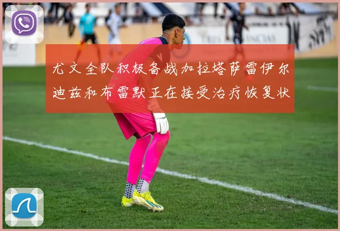 尤文全队积极备战加拉塔萨雷伊尔迪兹和布雷默正在接受治疗恢复状态