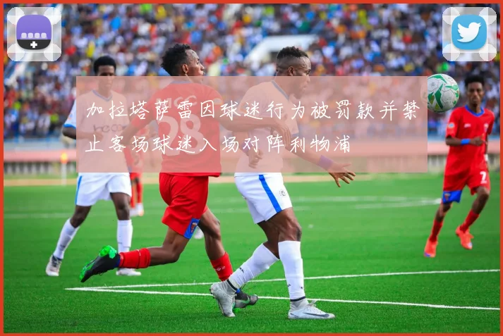 加拉塔萨雷因球迷行为被罚款并禁止客场球迷入场对阵利物浦