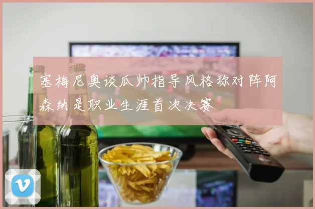 塞梅尼奥谈瓜帅指导风格称对阵阿森纳是职业生涯首次决赛