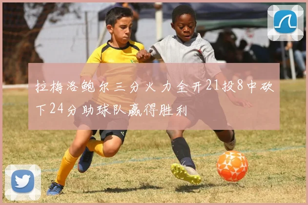 拉梅洛鲍尔三分火力全开21投8中砍下24分助球队赢得胜利