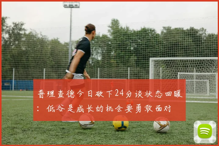 普理查德今日砍下24分谈状态回暖：低谷是成长的机会要勇敢面对