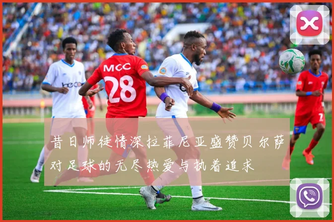昔日师徒情深拉菲尼亚盛赞贝尔萨对足球的无尽热爱与执着追求