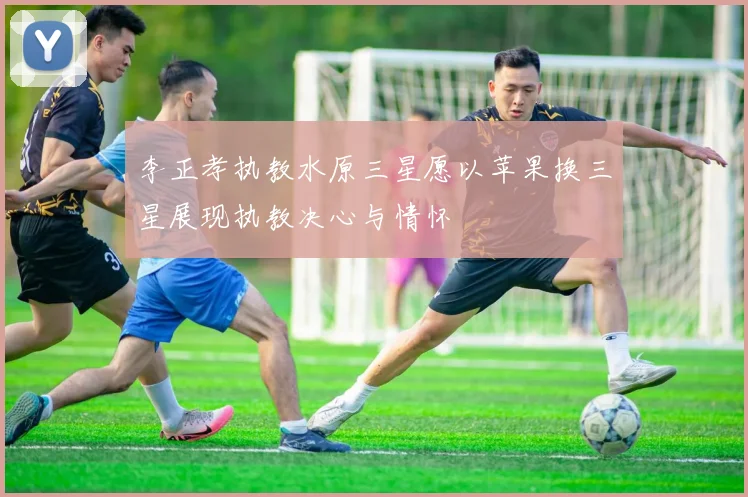 李正孝执教水原三星愿以苹果换三星展现执教决心与情怀