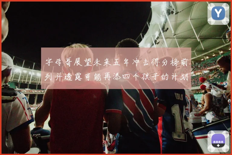 字母哥展望未来五年冲击得分榜前列并透露可能再添四个孩子的计划