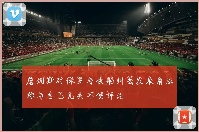 詹姆斯对保罗与快船纠葛发表看法称与自己无关不便评论