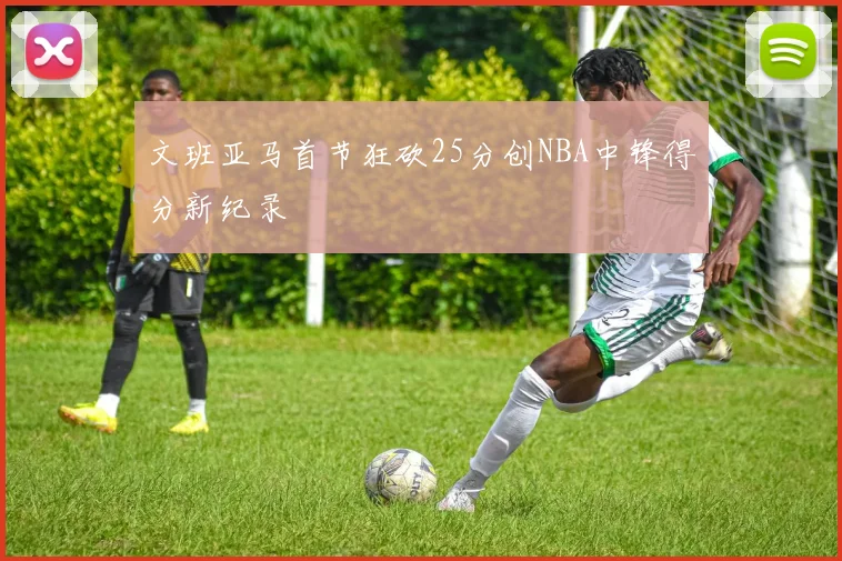 文班亚马首节狂砍25分创NBA中锋得分新纪录