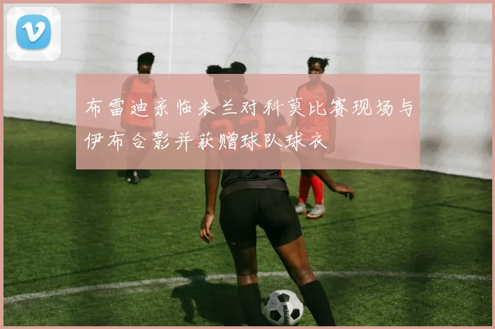 布雷迪亲临米兰对科莫比赛现场与伊布合影并获赠球队球衣