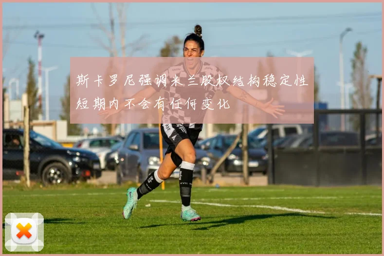 斯卡罗尼强调米兰股权结构稳定性短期内不会有任何变化