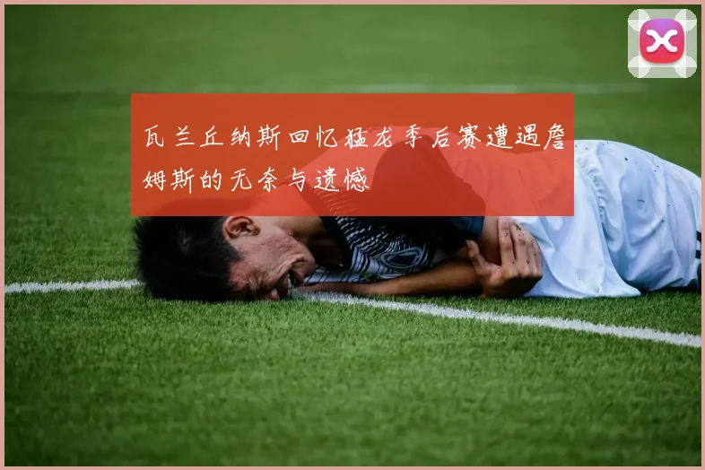 瓦兰丘纳斯回忆猛龙季后赛遭遇詹姆斯的无奈与遗憾