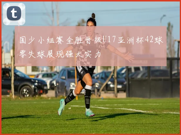 国少小组赛全胜晋级U17亚洲杯42球零失球展现强大实力
