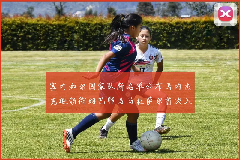 塞内加尔国家队新名单公布马内杰克逊领衔姆巴耶马马杜萨尔首次入选