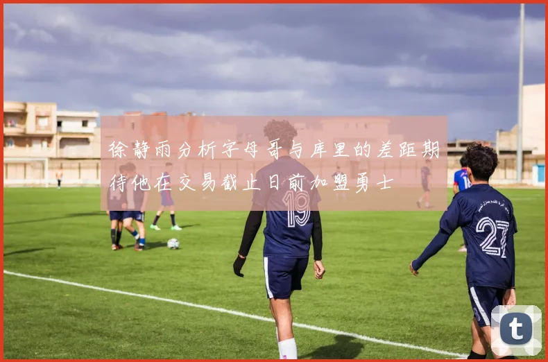 徐静雨分析字母哥与库里的差距期待他在交易截止日前加盟勇士