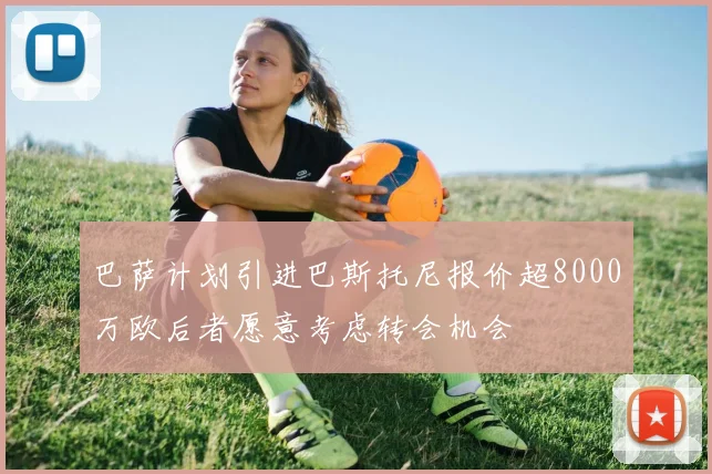 巴萨计划引进巴斯托尼报价超8000万欧后者愿意考虑转会机会