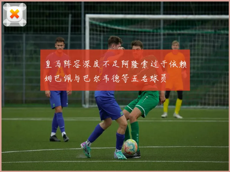 皇马阵容深度不足阿隆索过于依赖姆巴佩与巴尔韦德等五名球员