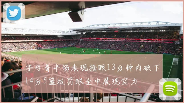 字母哥半场表现抢眼13分钟内砍下14分5篮板罚球全中展现实力