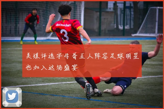 美媒评选字母哥五人阵容足球明星也加入这场盛宴
