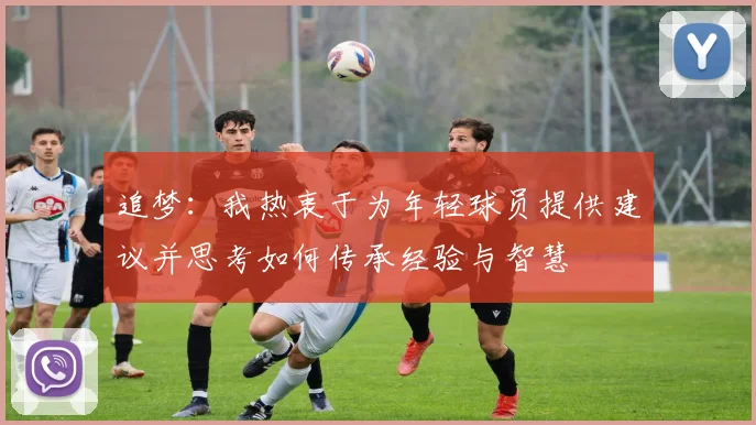 追梦：我热衷于为年轻球员提供建议并思考如何传承经验与智慧