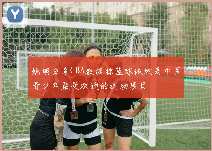 姚明分享CBA数据称篮球依然是中国青少年最受欢迎的运动项目
