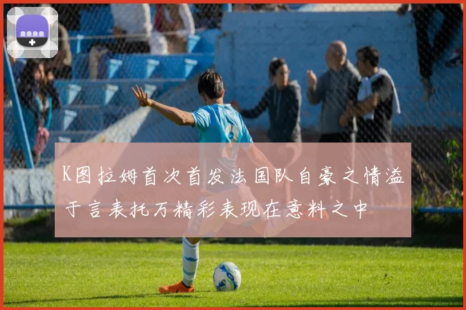 K图拉姆首次首发法国队自豪之情溢于言表托万精彩表现在意料之中
