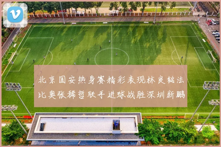 北京国安热身赛精彩表现林良铭法比奥张稀哲联手进球战胜深圳新鹏城