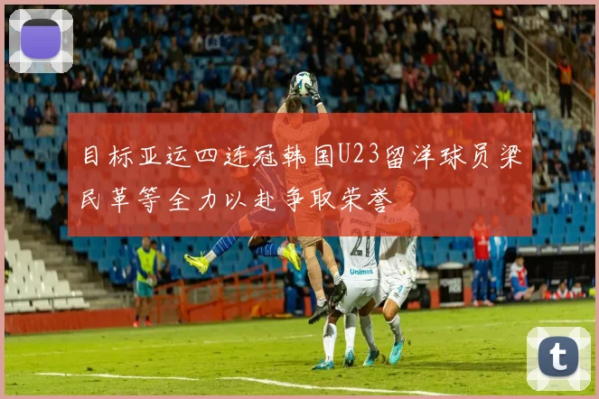 目标亚运四连冠韩国U23留洋球员梁民革等全力以赴争取荣誉