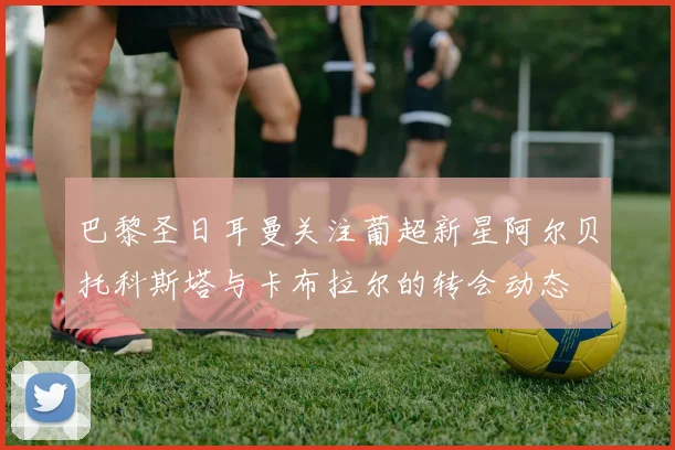巴黎圣日耳曼关注葡超新星阿尔贝托科斯塔与卡布拉尔的转会动态