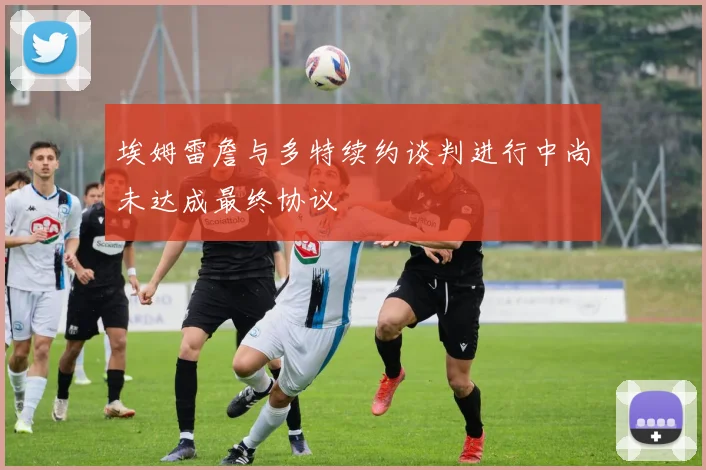埃姆雷詹与多特续约谈判进行中尚未达成最终协议