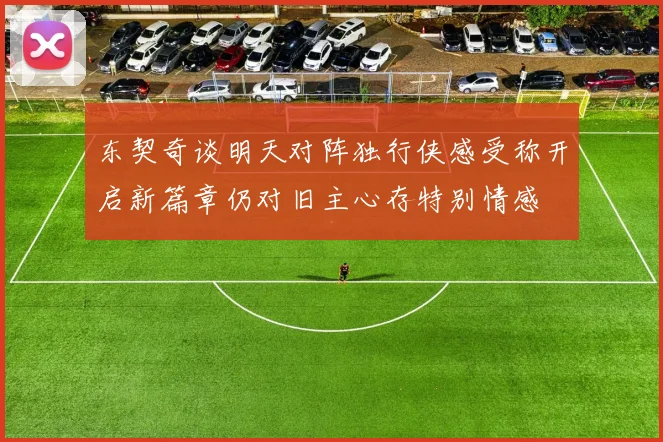 东契奇谈明天对阵独行侠感受称开启新篇章仍对旧主心存特别情感